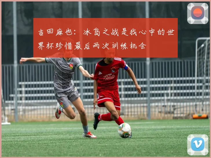 吉田麻也：冰岛之战是我心中的世界杯珍惜最后两次训练机会