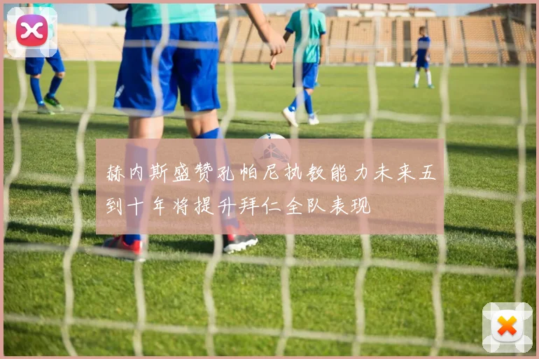 赫内斯盛赞孔帕尼执教能力未来五到十年将提升拜仁全队表现