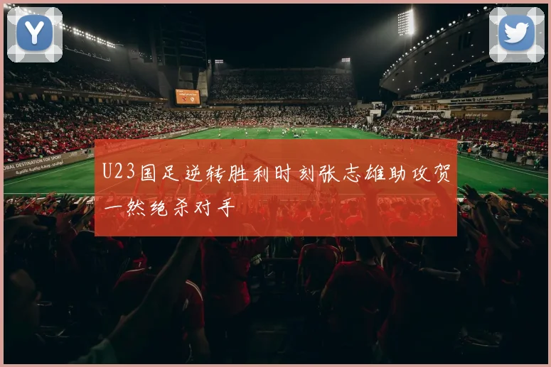 U23国足逆转胜利时刻张志雄助攻贺一然绝杀对手