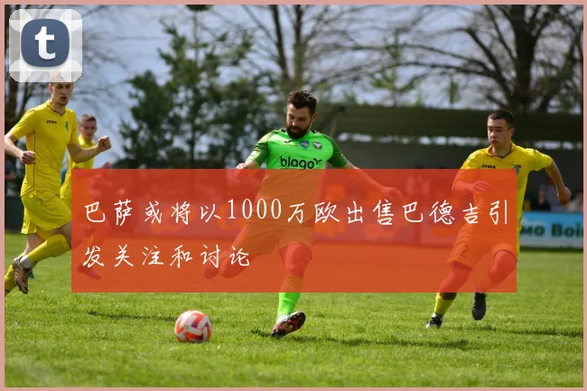 巴萨或将以1000万欧出售巴德吉引发关注和讨论