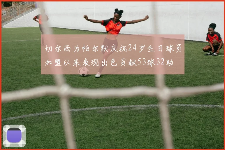 切尔西为帕尔默庆祝24岁生日球员加盟以来表现出色贡献53球32助