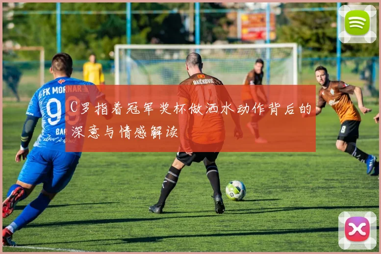 C罗指着冠军奖杯做洒水动作背后的深意与情感解读