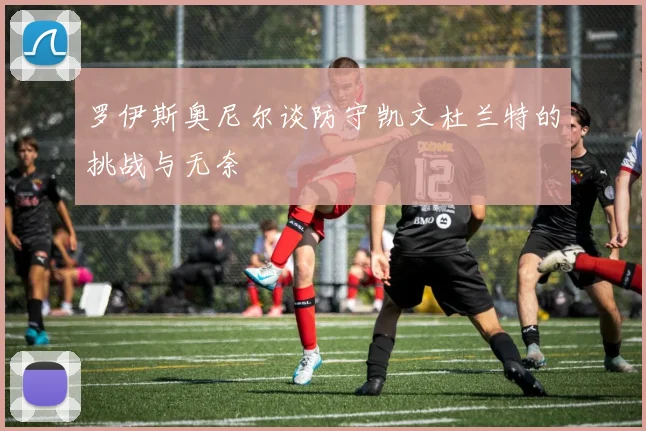 罗伊斯奥尼尔谈防守凯文杜兰特的挑战与无奈