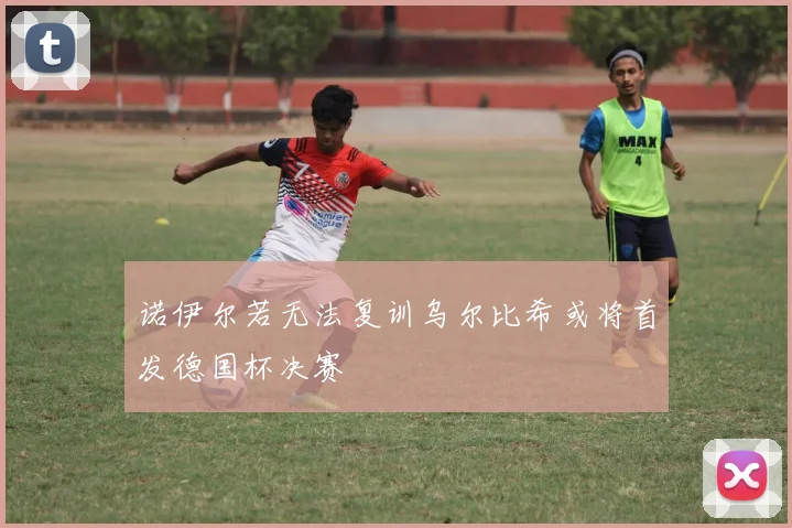 诺伊尔若无法复训乌尔比希或将首发德国杯决赛