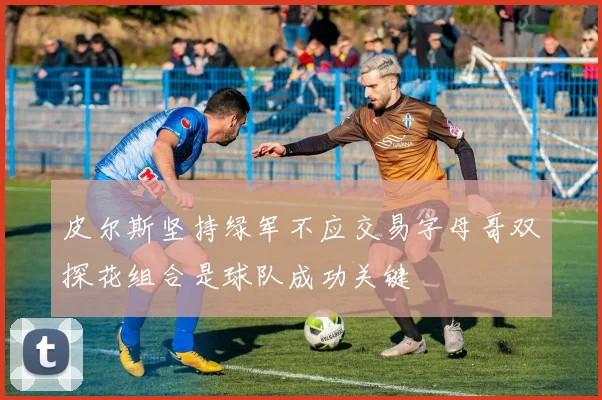 皮尔斯坚持绿军不应交易字母哥双探花组合是球队成功关键