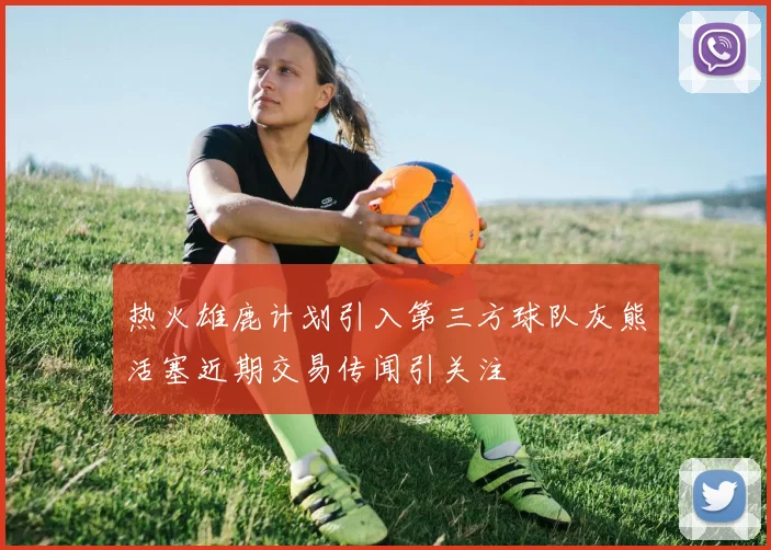 热火雄鹿计划引入第三方球队灰熊活塞近期交易传闻引关注