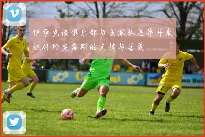 伊萨克谈俱乐部与国家队差异并表达对约克雷斯的支持与喜爱