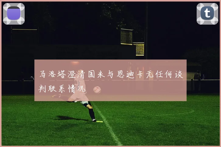 马洛塔澄清国米与恩迪卡无任何谈判联系情况